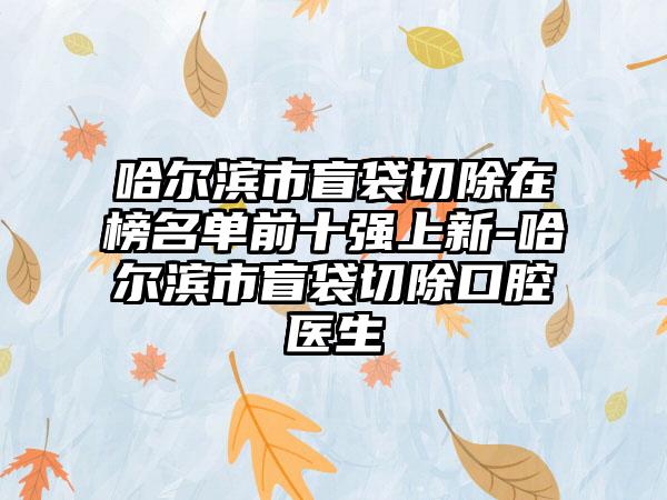 哈尔滨市盲袋切除在榜名单前十强上新-哈尔滨市盲袋切除口腔医生