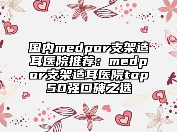 国内medpor支架造耳医院推荐：medpor支架造耳医院top50强口碑之选