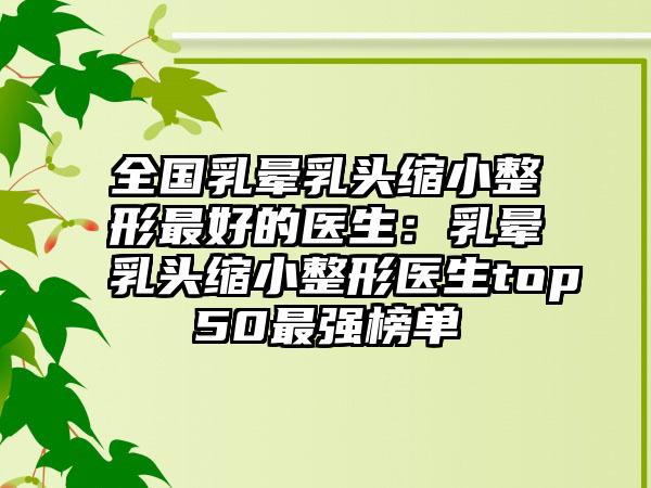 全国乳晕乳头缩小整形最好的医生：乳晕乳头缩小整形医生top50最强榜单