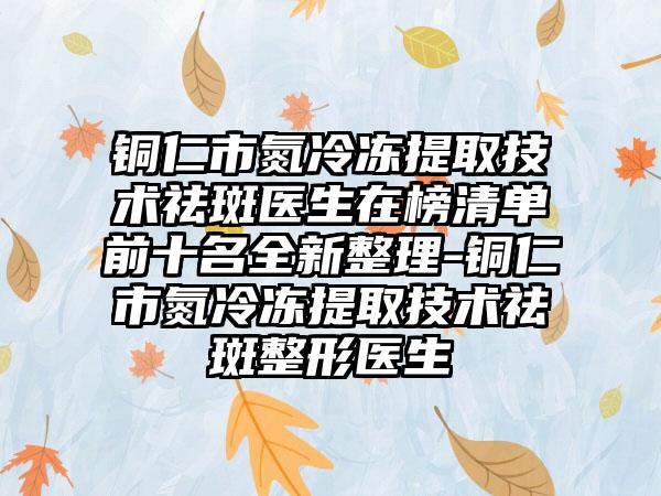铜仁市氮冷冻提取技术祛斑医生在榜清单前十名全新整理-铜仁市氮冷冻提取技术祛斑整形医生