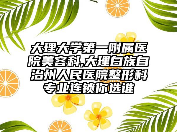 大理大学第一附属医院美容科,大理白族自治州人民医院整形科专业连锁你选谁