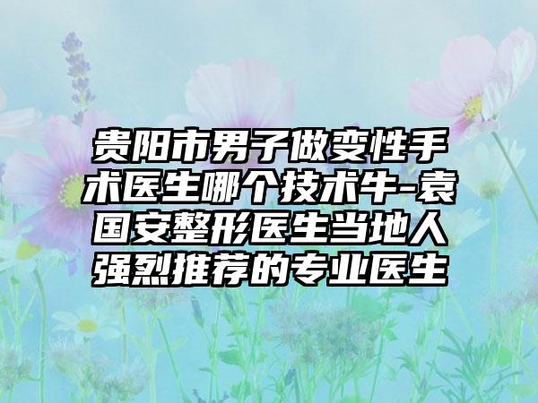 贵阳市男子做变性手术医生哪个技术牛-袁国安整形医生当地人强烈推荐的专业医生
