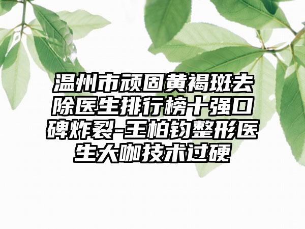温州市顽固黄褐斑去除医生排行榜十强口碑炸裂-王柏钧整形医生大咖技术过硬