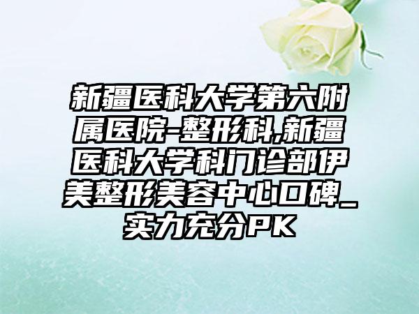 新疆医科大学第六附属医院-整形科,新疆医科大学科门诊部伊美整形美容中心口碑_实力充分PK