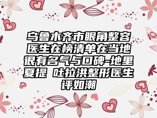 乌鲁木齐市眼角整容医生在榜清单在当地很有名气与口碑-地里夏提・吐拉洪整形医生评如潮