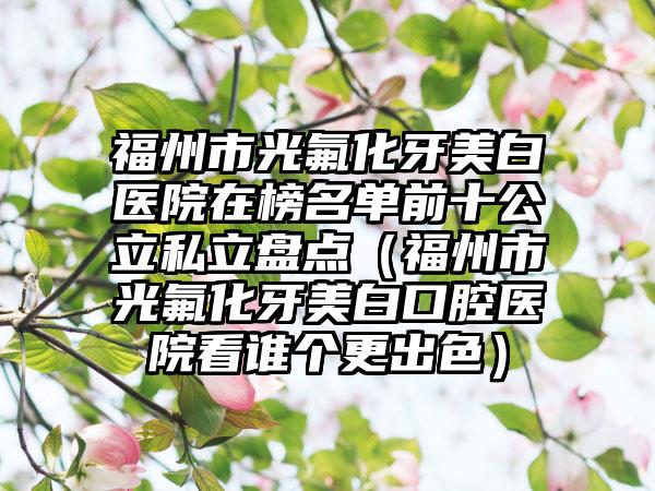 福州市光氟化牙美白医院在榜名单前十公立私立盘点（福州市光氟化牙美白口腔医院看谁个更出色）