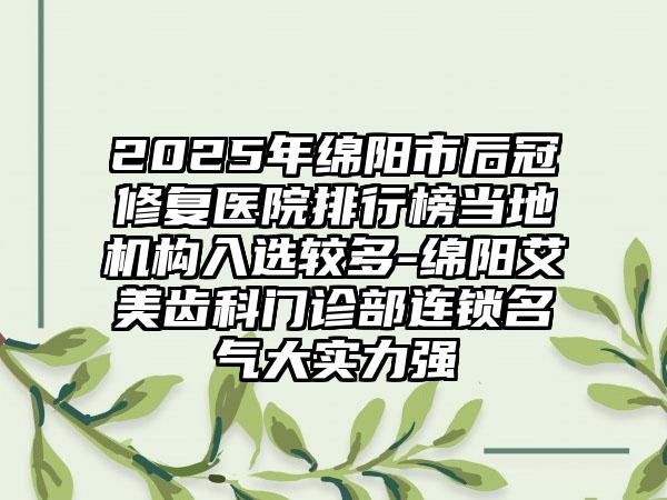 2025年绵阳市后冠修复医院排行榜当地机构入选较多-绵阳艾美齿科门诊部连锁名气大实力强