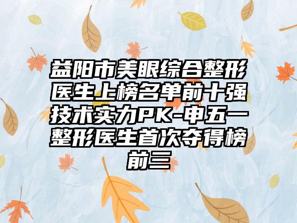 益阳市美眼综合整形医生上榜名单前十强技术实力PK-申五一整形医生首次夺得榜前三