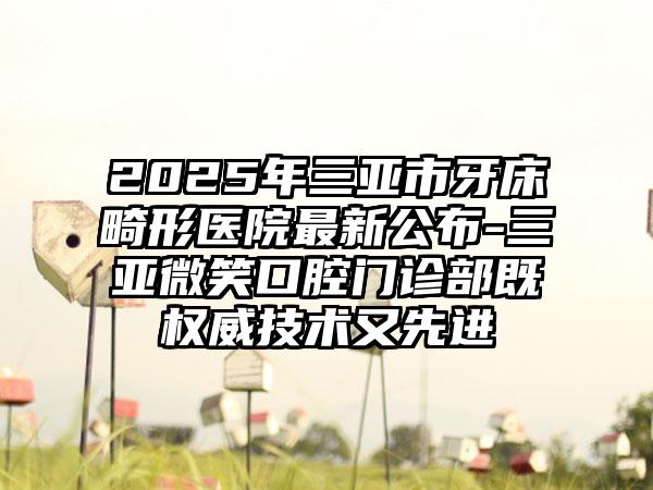 2025年三亚市牙床畸形医院最新公布-三亚微笑口腔门诊部既权威技术又先进