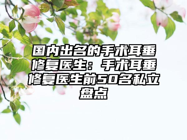 国内出名的手术耳垂修复医生：手术耳垂修复医生前50名私立盘点