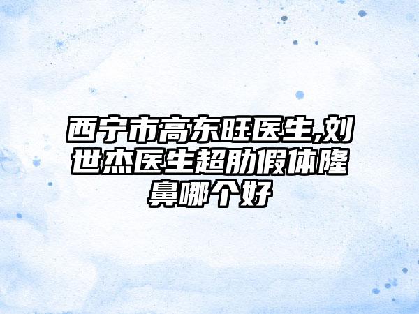 西宁市高东旺医生,刘世杰医生超肋假体隆鼻哪个好