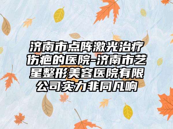 济南市点阵激光治疗伤疤的医院-济南市艺星整形美容医院有限公司实力非同凡响
