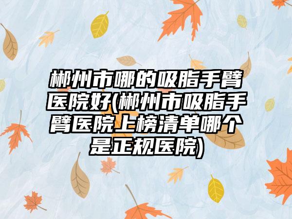 郴州市哪的吸脂手臂医院好(郴州市吸脂手臂医院上榜清单哪个是正规医院)