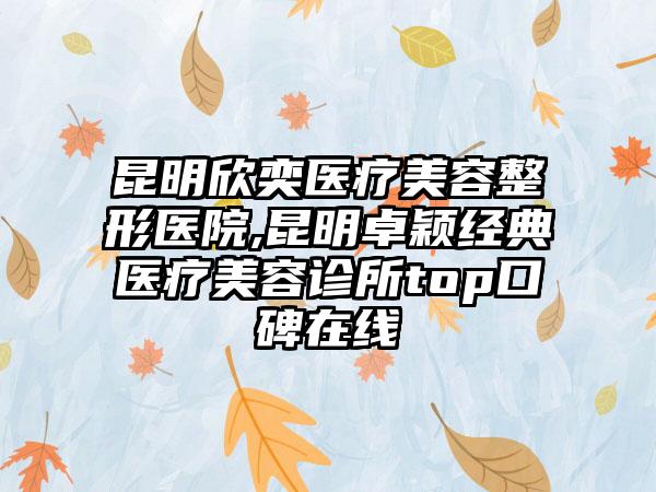 昆明欣奕医疗美容整形医院,昆明卓颖经典医疗美容诊所top口碑在线