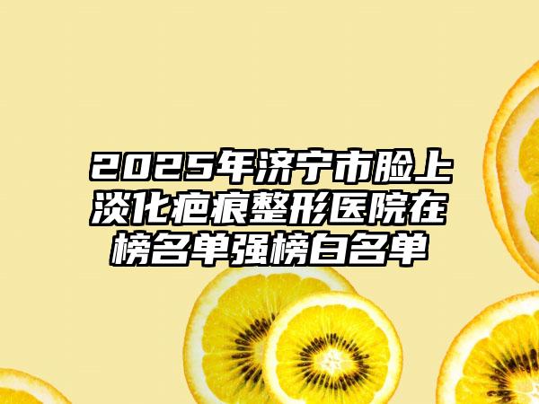 2025年济宁市脸上淡化疤痕整形医院在榜名单强榜白名单