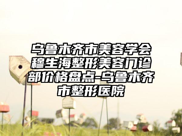 乌鲁木齐市美容学会穆生海整形美容门诊部价格盘点-乌鲁木齐市整形医院