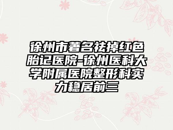 徐州市著名祛掉红色胎记医院-徐州医科大学附属医院整形科实力稳居前三