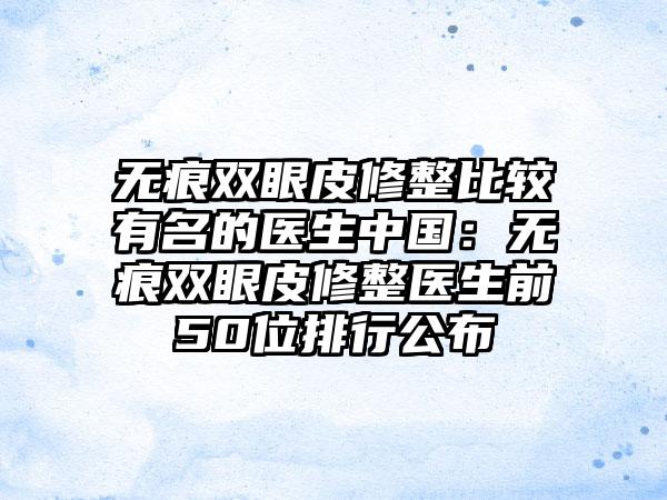 无痕双眼皮修整比较有名的医生中国：无痕双眼皮修整医生前50位排行公布