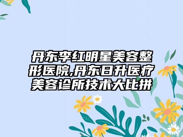 丹东李红明星美容整形医院,丹东日升医疗美容诊所技术大比拼
