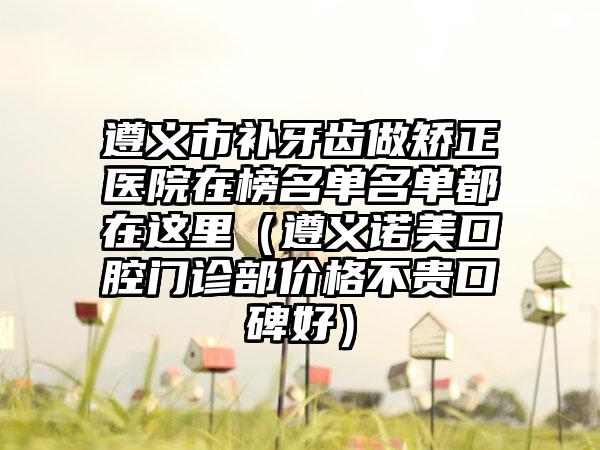 遵义市补牙齿做矫正医院在榜名单名单都在这里（遵义诺美口腔门诊部价格不贵口碑好）
