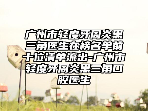 广州市轻度牙周炎黑三角医生在榜名单前十位清单流出-广州市轻度牙周炎黑三角口腔医生