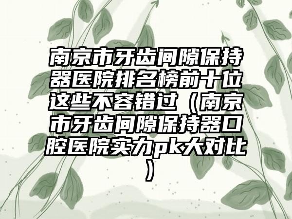 南京市牙齿间隙保持器医院排名榜前十位这些不容错过（南京市牙齿间隙保持器口腔医院实力pk大对比）