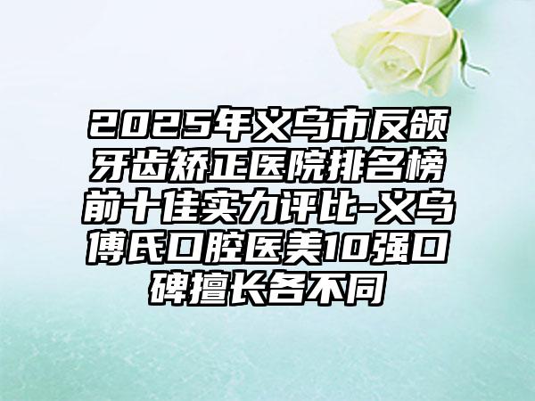 2025年义乌市反颌牙齿矫正医院排名榜前十佳实力评比-义乌傅氏口腔医美10强口碑擅长各不同