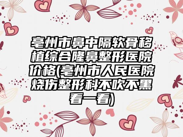 亳州市鼻中隔软骨移植综合隆鼻整形医院价格(亳州市人民医院烧伤整形科不吹不黑看一看)