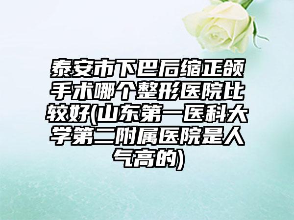 泰安市下巴后缩正颌手术哪个整形医院比较好(山东第一医科大学第二附属医院是人气高的)