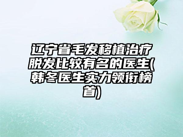 辽宁省毛发移植治疗脱发比较有名的医生(韩冬医生实力领衔榜首)