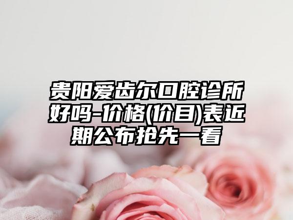 贵阳爱齿尔口腔诊所好吗-价格(价目)表近期公布抢先一看