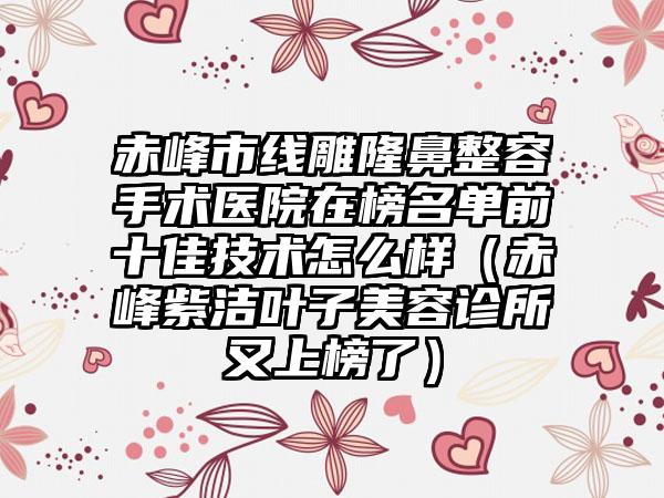 赤峰市线雕隆鼻整容手术医院在榜名单前十佳技术怎么样（赤峰紫洁叶子美容诊所又上榜了）