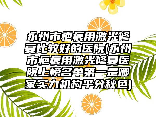 永州市疤痕用激光修复比较好的医院(永州市疤痕用激光修复医院上榜名单第一是哪家实力机构平分秋色)