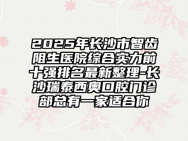 2025年长沙市智齿阻生医院综合实力前十强排名最新整理-长沙瑞泰西奥口腔门诊部总有一家适合你