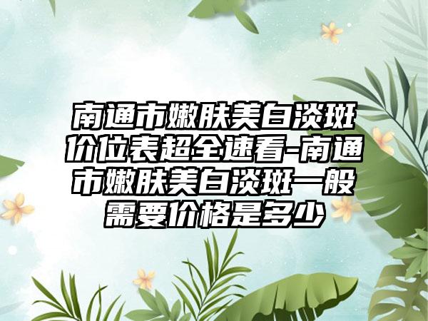 南通市嫩肤美白淡斑价位表超全速看-南通市嫩肤美白淡斑一般需要价格是多少
