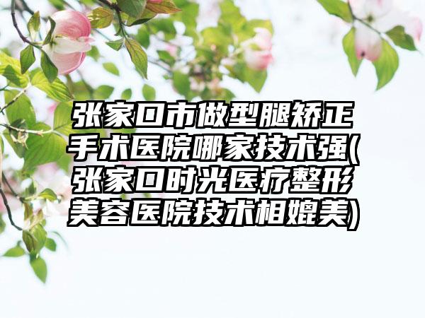 张家口市做型腿矫正手术医院哪家技术强(张家口时光医疗整形美容医院技术相媲美)
