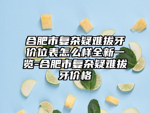 合肥市复杂疑难拔牙价位表怎么样全新一览-合肥市复杂疑难拔牙价格