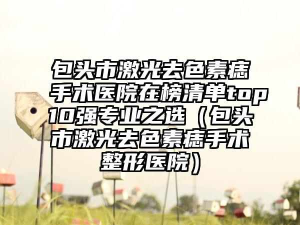包头市激光去色素痣手术医院在榜清单top10强专业之选（包头市激光去色素痣手术整形医院）