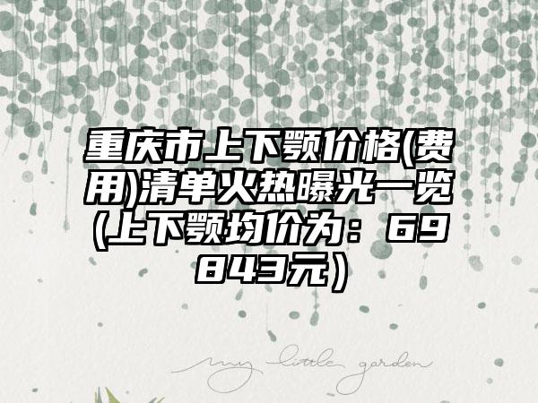重庆市上下颚价格(费用)清单火热曝光一览(上下颚均价为：69843元）