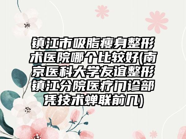 镇江市吸脂瘦身整形术医院哪个比较好(南京医科大学友谊整形镇江分院医疗门诊部凭技术蝉联前几)