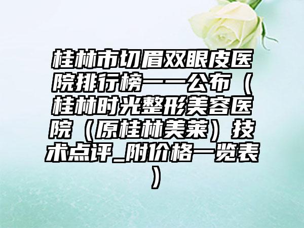 桂林市切眉双眼皮医院排行榜一一公布（桂林时光整形美容医院（原桂林美莱）技术点评_附价格一览表）