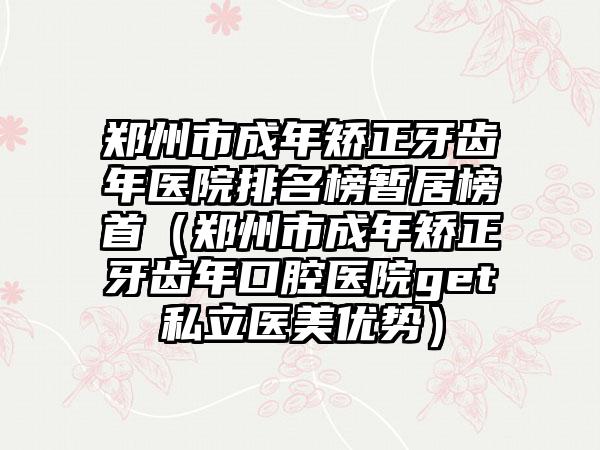 郑州市成年矫正牙齿年医院排名榜暂居榜首（郑州市成年矫正牙齿年口腔医院get私立医美优势）