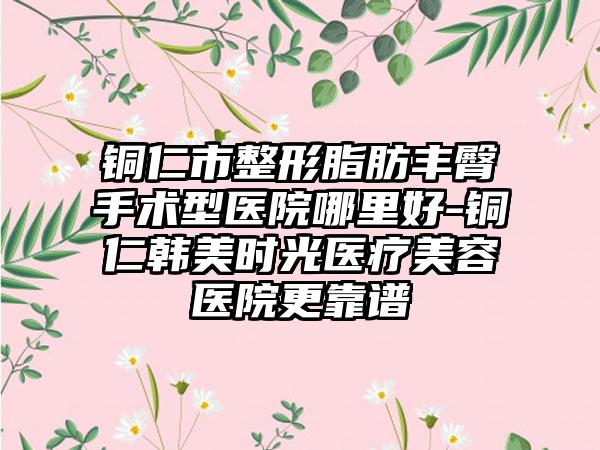 铜仁市整形脂肪丰臀手术型医院哪里好-铜仁韩美时光医疗美容医院更靠谱