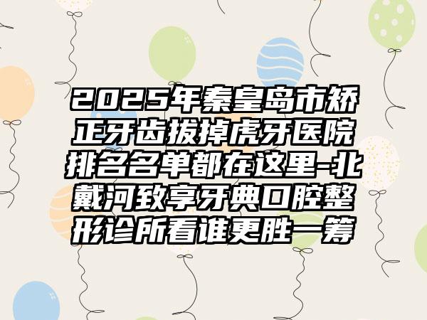 2025年秦皇岛市矫正牙齿拔掉虎牙医院排名名单都在这里-北戴河致享牙典口腔整形诊所看谁更胜一筹