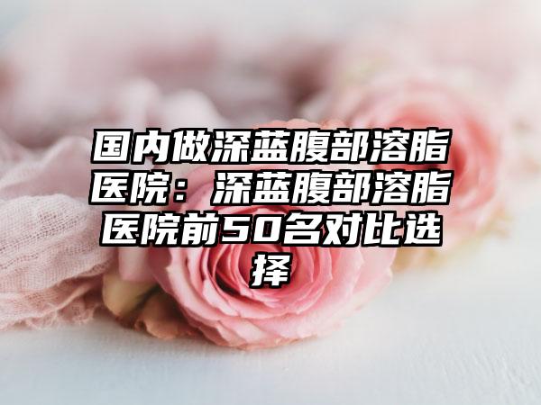 国内做深蓝腹部溶脂医院：深蓝腹部溶脂医院前50名对比选择