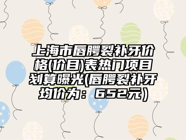上海市唇腭裂补牙价格(价目)表热门项目划算曝光(唇腭裂补牙均价为：652元）