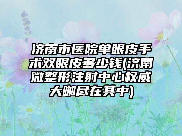 济南市医院单眼皮手术双眼皮多少钱(济南微整形注射中心权威大咖尽在其中)