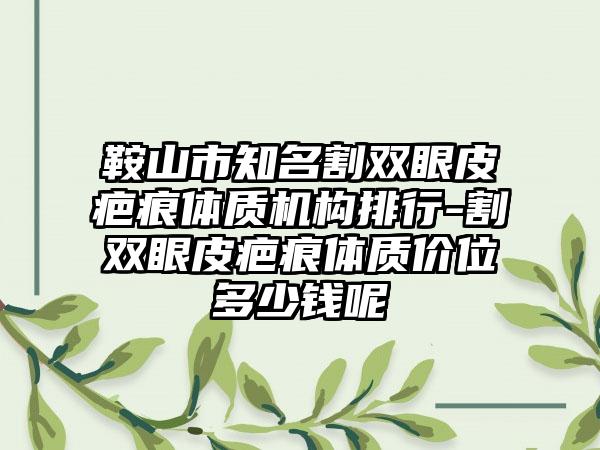 鞍山市知名割双眼皮疤痕体质机构排行-割双眼皮疤痕体质价位多少钱呢