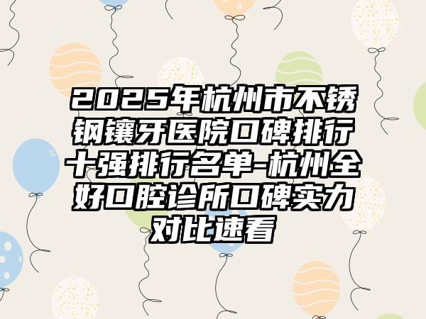 2025年杭州市不锈钢镶牙医院口碑排行十强排行名单-杭州全好口腔诊所口碑实力对比速看
