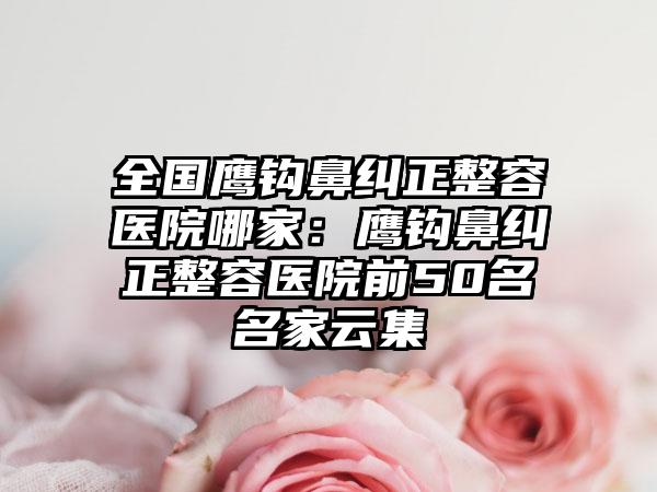 全国鹰钩鼻纠正整容医院哪家：鹰钩鼻纠正整容医院前50名名家云集